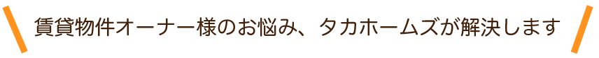 賃貸物件オーナー様のお悩み、タカホームズが解決します